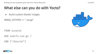 13.03.2020Building your own embedded system with Yocto • Marius Meisenzahl
What else can you do with Yocto?
● build custom Docker images
IMAGE_FSTYPES += " .tar.gz"
FROM scratch
ADD rootfs.tar.gz /
CMD ["/bin/sh"]
66
 