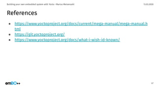 13.03.2020Building your own embedded system with Yocto • Marius Meisenzahl
References
● https://www.yoctoproject.org/docs/current/mega-manual/mega-manual.h
tml
● https://git.yoctoproject.org/
● https://www.yoctoproject.org/docs/what-i-wish-id-known/
67
 