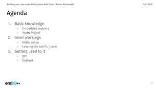 13.03.2020Building your own embedded system with Yocto • Marius Meisenzahl
Agenda
1. Basic knowledge
○ Embedded systems
○ Yocto Project
2. Inner workings
○ Initial setup
○ Leaving the comfort zone
3. Getting used to it
○ DIY
○ Outlook
7
 