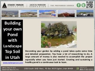 Building
 your own
   Pond
   with
 Landscape
   Top Soil           Decorating your garden by adding a pond takes quite some time
                      and detailed preparation. You have a lot of researching to do. A
   in Utah            large amount of money is also needed to accomplish the project
                      especially when you have just started. Creating and sustaining a
 www.stakerparson.com healthy pond is a continuous task to learn.

                                                                              CONTACT US :
Office Mon-Fri 8-5
Materials Mon-Fri 7-5   2350 South 1900 West, PO Box 3429 Ogden, Utah 84409   801-731-1111
 