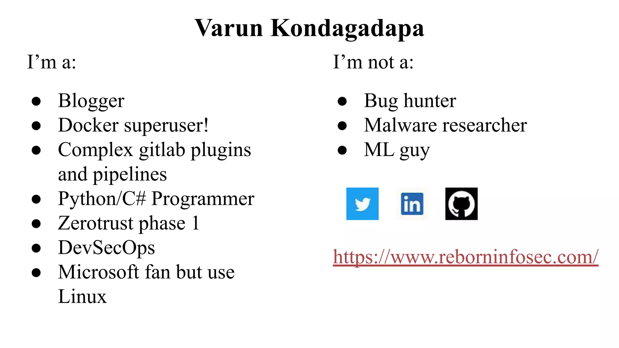 Varun Kondagadapa I’m a: ● Blogger ● Docker superuser! ● Complex gitlab plugins and pipelines ● Python/C# Programmer ● Zerotrust phase 1 ● DevSecOps ● Microsoft fan but use Linux I’m not a: ● Bug hunter ● Malware researcher ● ML guy https://www.reborninfosec.com/ 