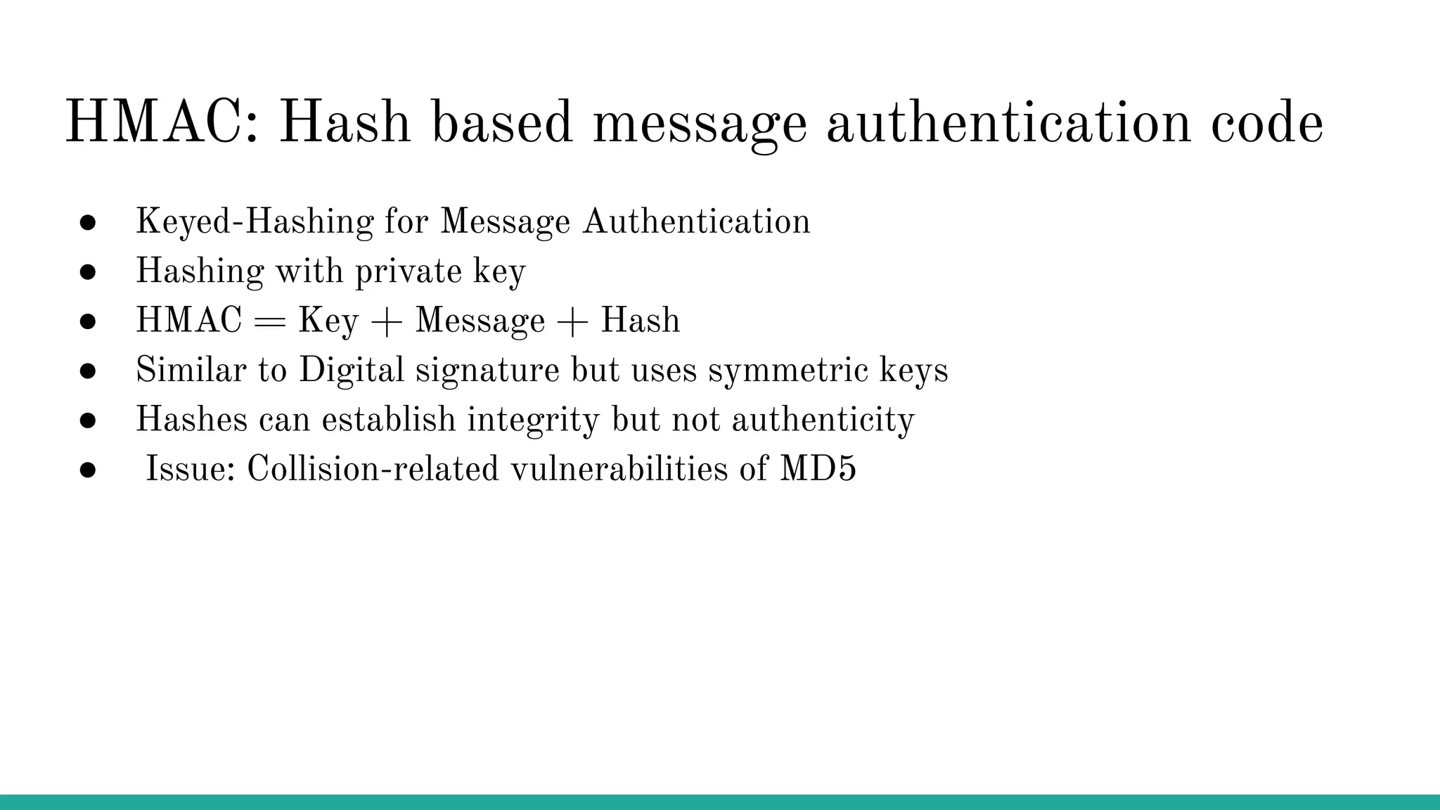 HMAC: Hash based message authentication code ● Keyed-Hashing for Message Authentication ● Hashing with private key ● HMAC = Key + Message + Hash ● Similar to Digital signature but uses symmetric keys ● Hashes can establish integrity but not authenticity ● Issue: Collision-related vulnerabilities of MD5 