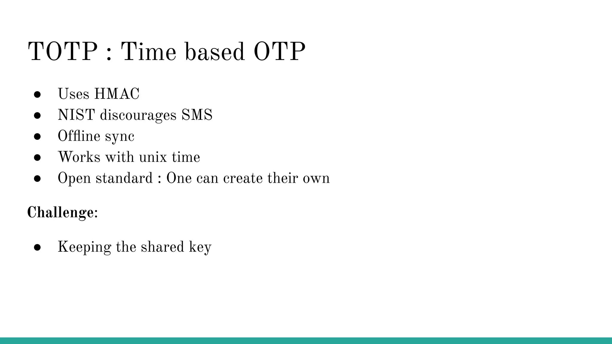 TOTP : Time based OTP ● Uses HMAC ● NIST discourages SMS ● Ofﬂine sync ● Works with unix time ● Open standard : One can create their own Challenge: ● Keeping the shared key 