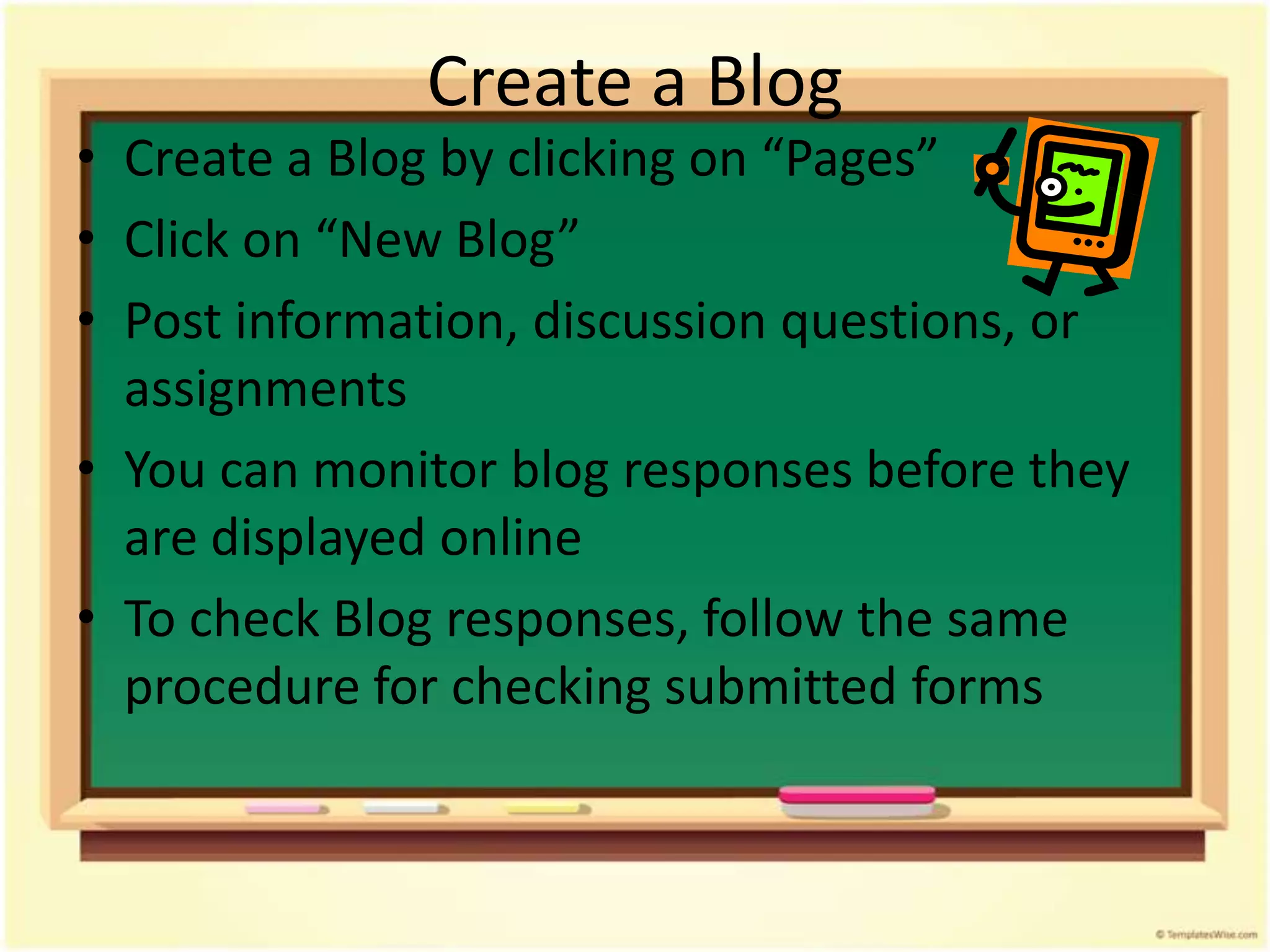 Create a Blog
• Create a Blog by clicking on “Pages”
• Click on “New Blog”
• Post information, discussion questions, or
  assignments
• You can monitor blog responses before they
  are displayed online
• To check Blog responses, follow the same
  procedure for checking submitted forms
 