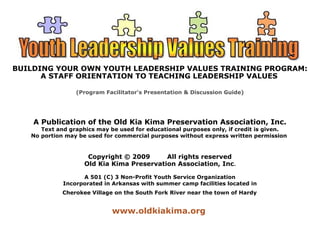 BUILDING YOUR OWN YOUTH LEADERSHIP VALUES TRAINING PROGRAM: 
A STAFF ORIENTATION TO TEACHING LEADERSHIP VALUES 
(Program Facilitator's Presentation & Discussion Guide) 
A Publication of the Old Kia Kima Preservation Association, Inc. 
Text and graphics may be used for educational purposes only, if credit is given. 
No portion may be used for commercial purposes without express written permission 
Copyright © 2009 All rights reserved 
Old Kia Kima Preservation Association, Inc. 
A 501 (C) 3 Non-Profit Youth Service Organization 
Incorporated in Arkansas with summer camp facilities located in 
Cherokee Village on the South Fork River near the town of Hardy 
www.oldkiakima.org 
 