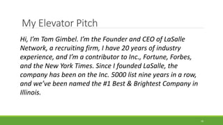 My Elevator Pitch
Hi, I’m Tom Gimbel. I’m the Founder and CEO of LaSalle
Network, a recruiting firm, I have 20 years of industry
experience, and I’m a contributor to Inc., Fortune, Forbes,
and the New York Times. Since I founded LaSalle, the
company has been on the Inc. 5000 list nine years in a row,
and we’ve been named the #1 Best & Brightest Company in
Illinois.
18
 