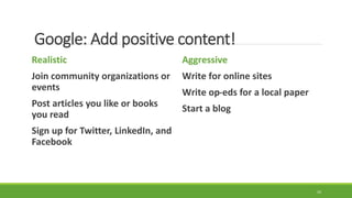 Google: Add positive content!
Realistic
Join community organizations or
events
Post articles you like or books
you read
Sign up for Twitter, LinkedIn, and
Facebook
Aggressive
Write for online sites
Write op-eds for a local paper
Start a blog
24
 
