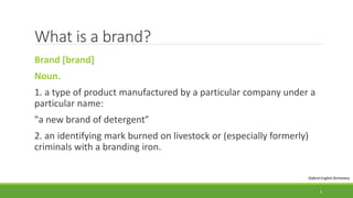 What is a brand?
Brand [brand]
Noun.
1. a type of product manufactured by a particular company under a
particular name:
"a new brand of detergent"
2. an identifying mark burned on livestock or (especially formerly)
criminals with a branding iron.
Oxford English Dictionary
5
 