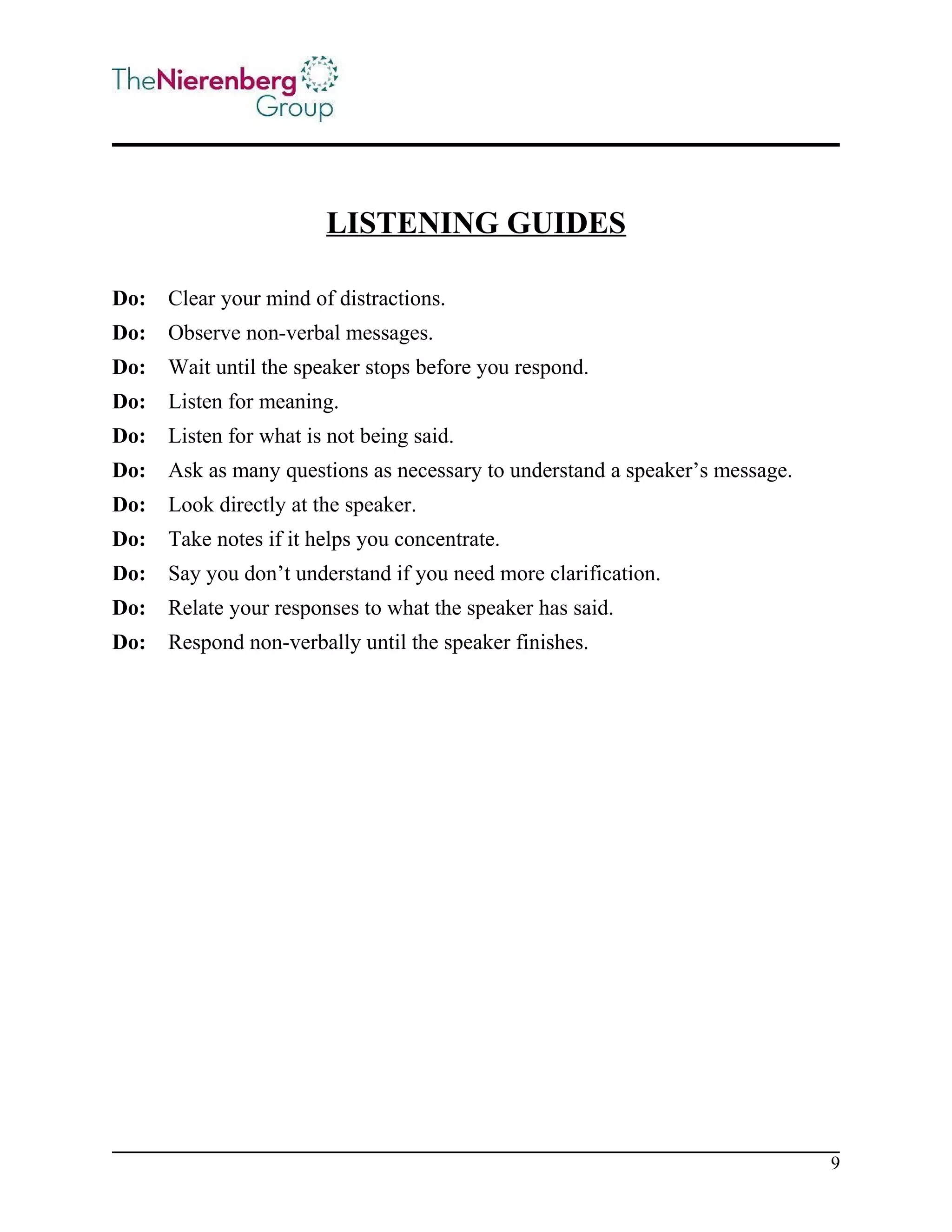 LISTENING GUIDES
Do:

Clear your mind of distractions.

Do:

Observe non-verbal messages.

Do:

Wait until the speaker stops before you respond.

Do:

Listen for meaning.

Do:

Listen for what is not being said.

Do:

Ask as many questions as necessary to understand a speaker’s message.

Do:

Look directly at the speaker.

Do:

Take notes if it helps you concentrate.

Do:

Say you don’t understand if you need more clarification.

Do:

Relate your responses to what the speaker has said.

Do:

Respond non-verbally until the speaker finishes.

9

 