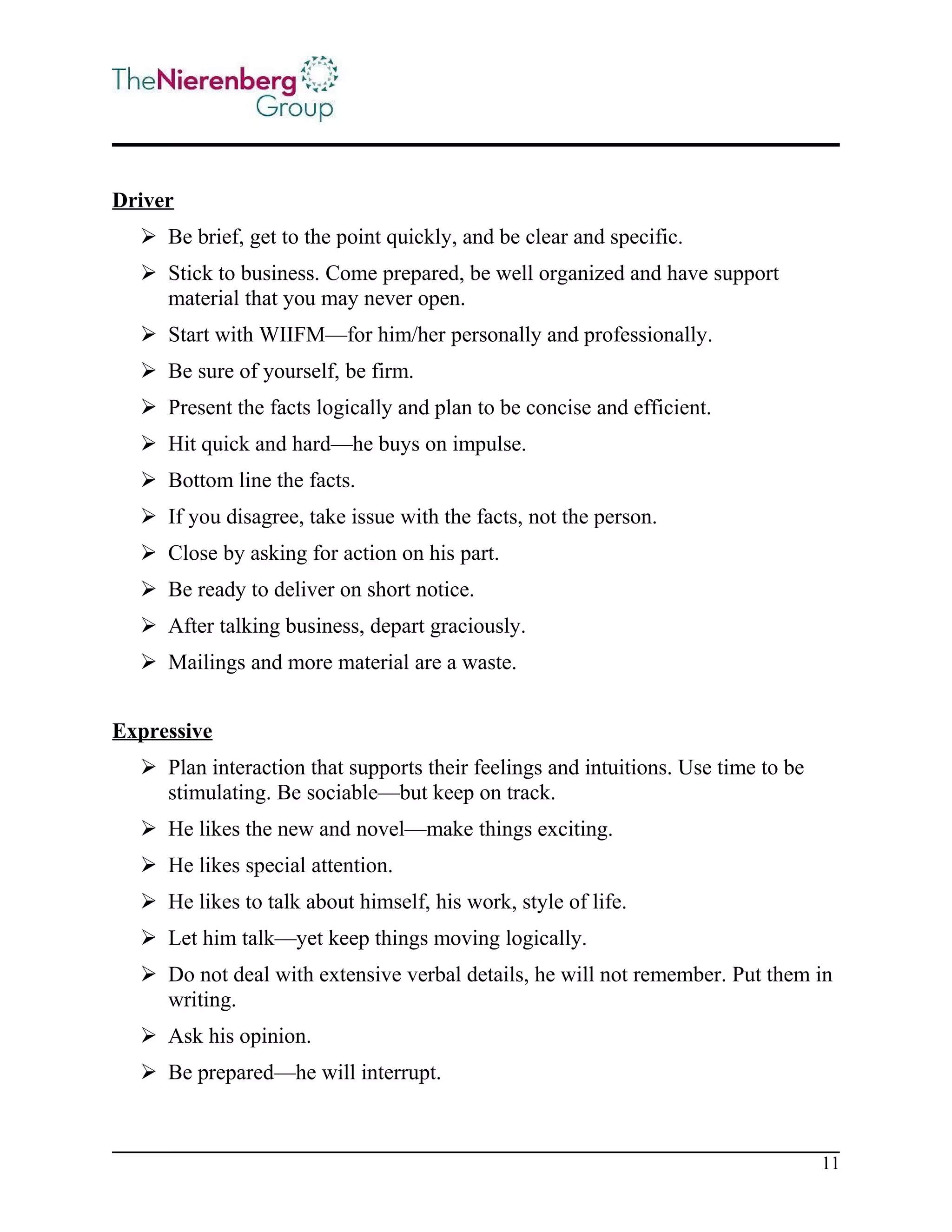 Driver
 Be brief, get to the point quickly, and be clear and specific.
 Stick to business. Come prepared, be well organized and have support
material that you may never open.
 Start with WIIFM—for him/her personally and professionally.
 Be sure of yourself, be firm.
 Present the facts logically and plan to be concise and efficient.
 Hit quick and hard—he buys on impulse.
 Bottom line the facts.
 If you disagree, take issue with the facts, not the person.
 Close by asking for action on his part.
 Be ready to deliver on short notice.
 After talking business, depart graciously.
 Mailings and more material are a waste.
Expressive
 Plan interaction that supports their feelings and intuitions. Use time to be
stimulating. Be sociable—but keep on track.
 He likes the new and novel—make things exciting.
 He likes special attention.
 He likes to talk about himself, his work, style of life.
 Let him talk—yet keep things moving logically.
 Do not deal with extensive verbal details, he will not remember. Put them in
writing.
 Ask his opinion.
 Be prepared—he will interrupt.

11

 
