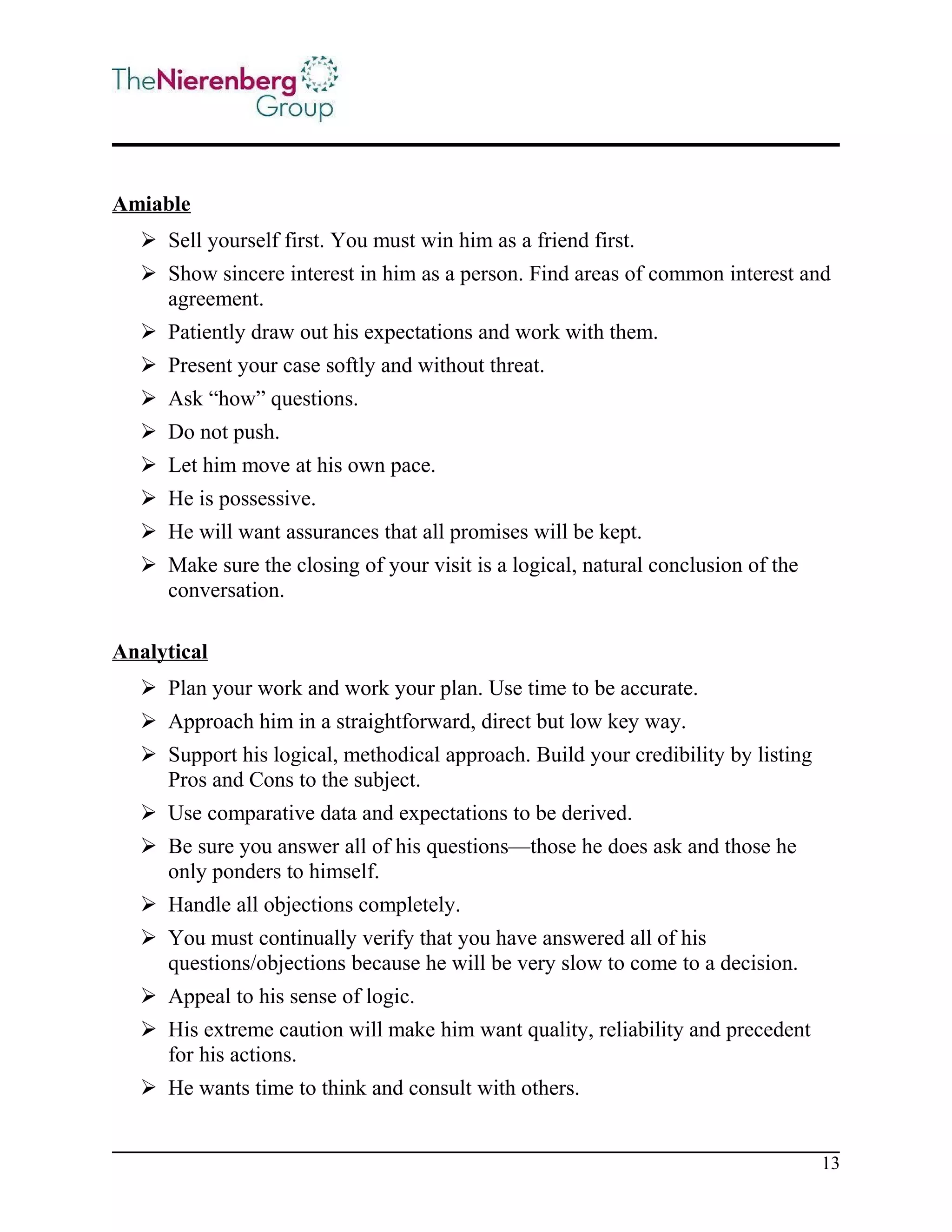 Amiable
 Sell yourself first. You must win him as a friend first.
 Show sincere interest in him as a person. Find areas of common interest and
agreement.
 Patiently draw out his expectations and work with them.
 Present your case softly and without threat.
 Ask “how” questions.
 Do not push.
 Let him move at his own pace.
 He is possessive.
 He will want assurances that all promises will be kept.
 Make sure the closing of your visit is a logical, natural conclusion of the
conversation.
Analytical
 Plan your work and work your plan. Use time to be accurate.
 Approach him in a straightforward, direct but low key way.
 Support his logical, methodical approach. Build your credibility by listing
Pros and Cons to the subject.
 Use comparative data and expectations to be derived.
 Be sure you answer all of his questions—those he does ask and those he
only ponders to himself.
 Handle all objections completely.
 You must continually verify that you have answered all of his
questions/objections because he will be very slow to come to a decision.
 Appeal to his sense of logic.
 His extreme caution will make him want quality, reliability and precedent
for his actions.
 He wants time to think and consult with others.
13

 