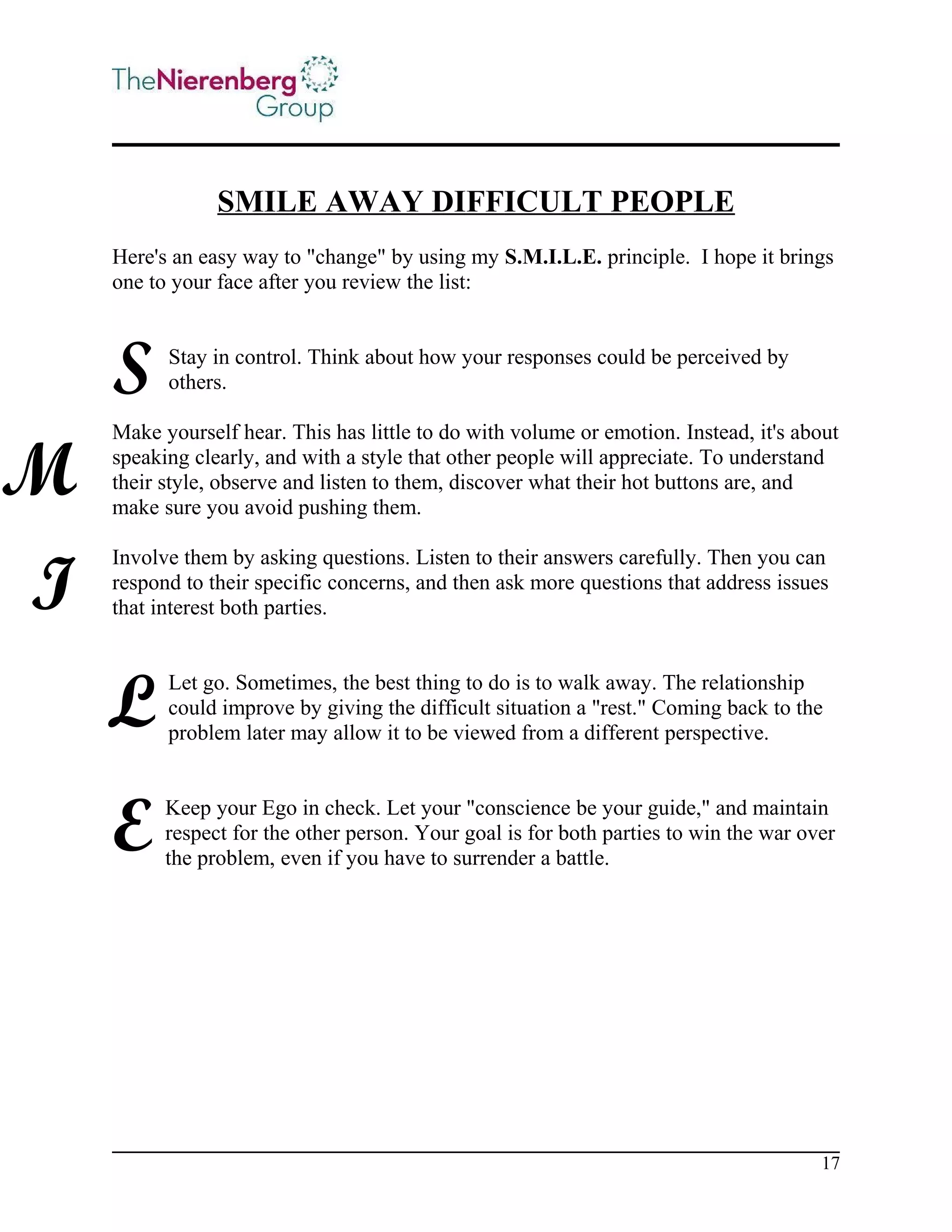 SMILE AWAY DIFFICULT PEOPLE
Here's an easy way to "change" by using my S.M.I.L.E. principle. I hope it brings
one to your face after you review the list:

S
M
I

Stay in control. Think about how your responses could be perceived by
others.

Make yourself hear. This has little to do with volume or emotion. Instead, it's about
speaking clearly, and with a style that other people will appreciate. To understand
their style, observe and listen to them, discover what their hot buttons are, and
make sure you avoid pushing them.
Involve them by asking questions. Listen to their answers carefully. Then you can
respond to their specific concerns, and then ask more questions that address issues
that interest both parties.

L

Let go. Sometimes, the best thing to do is to walk away. The relationship
could improve by giving the difficult situation a "rest." Coming back to the
problem later may allow it to be viewed from a different perspective.

E

Keep your Ego in check. Let your "conscience be your guide," and maintain
respect for the other person. Your goal is for both parties to win the war over
the problem, even if you have to surrender a battle.

17

 