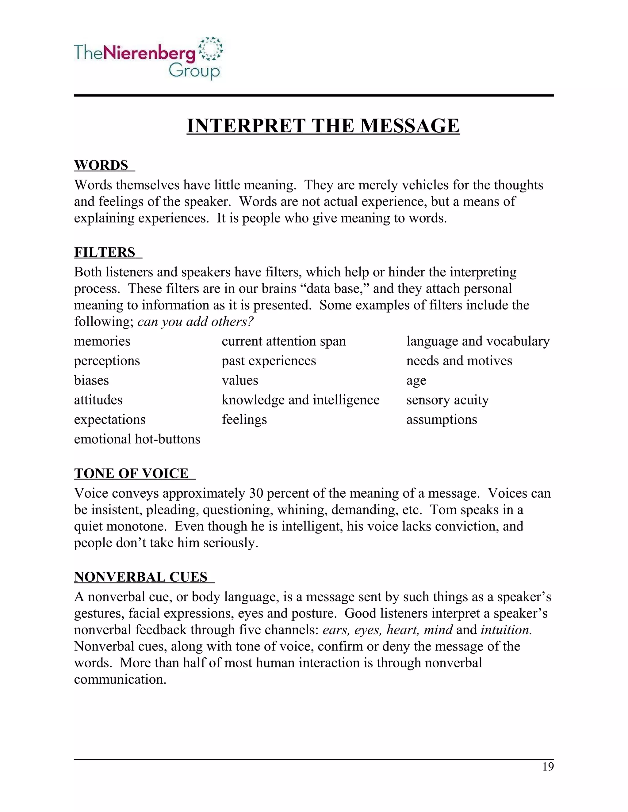 INTERPRET THE MESSAGE
WORDS
Words themselves have little meaning. They are merely vehicles for the thoughts
and feelings of the speaker. Words are not actual experience, but a means of
explaining experiences. It is people who give meaning to words.
FILTERS
Both listeners and speakers have filters, which help or hinder the interpreting
process. These filters are in our brains “data base,” and they attach personal
meaning to information as it is presented. Some examples of filters include the
following; can you add others?
memories
current attention span
language and vocabulary
perceptions
past experiences
needs and motives
biases
values
age
attitudes
knowledge and intelligence
sensory acuity
expectations
feelings
assumptions
emotional hot-buttons
TONE OF VOICE
Voice conveys approximately 30 percent of the meaning of a message. Voices can
be insistent, pleading, questioning, whining, demanding, etc. Tom speaks in a
quiet monotone. Even though he is intelligent, his voice lacks conviction, and
people don’t take him seriously.
NONVERBAL CUES
A nonverbal cue, or body language, is a message sent by such things as a speaker’s
gestures, facial expressions, eyes and posture. Good listeners interpret a speaker’s
nonverbal feedback through five channels: ears, eyes, heart, mind and intuition.
Nonverbal cues, along with tone of voice, confirm or deny the message of the
words. More than half of most human interaction is through nonverbal
communication.

19

 