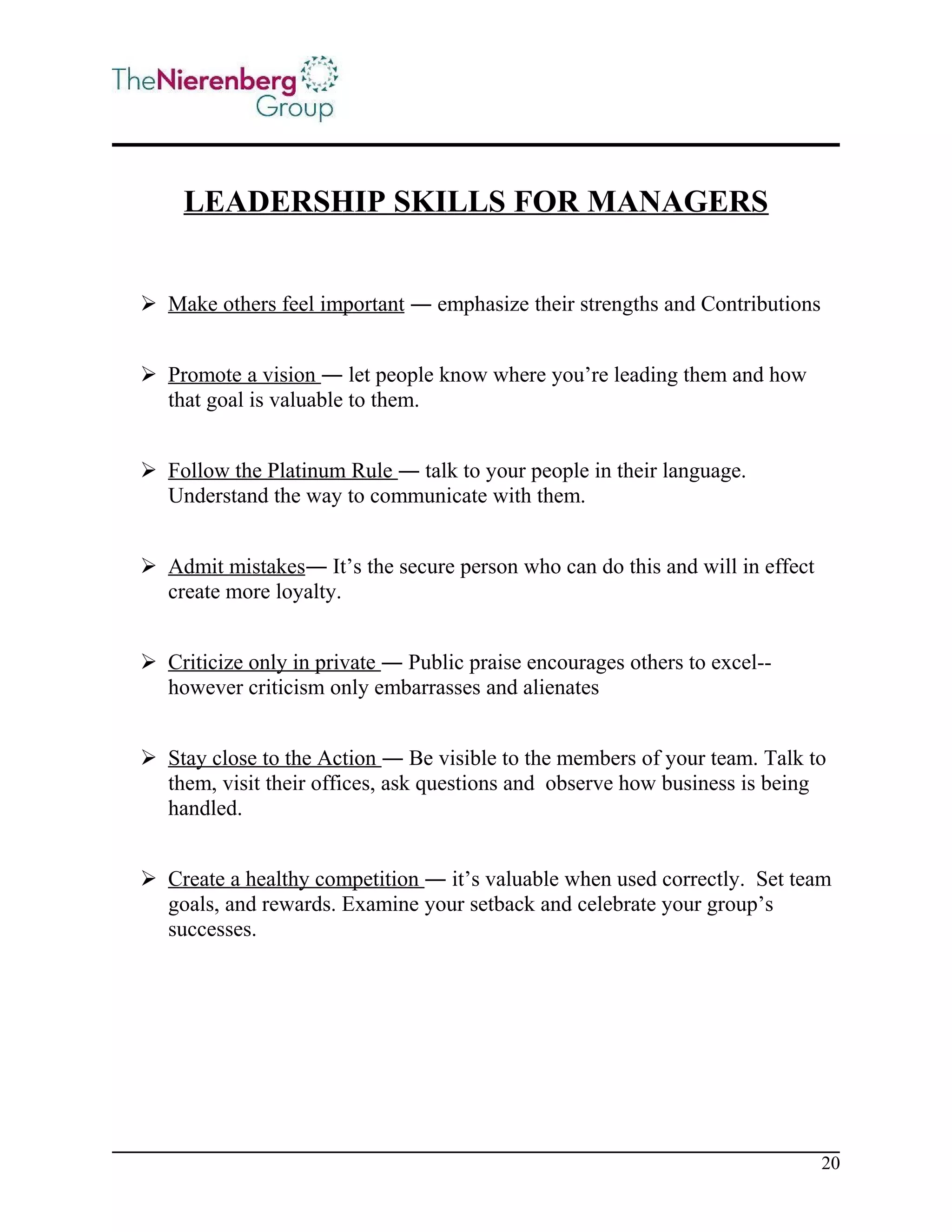 LEADERSHIP SKILLS FOR MANAGERS
 Make others feel important ― emphasize their strengths and Contributions
 Promote a vision ― let people know where you’re leading them and how
that goal is valuable to them.
 Follow the Platinum Rule ― talk to your people in their language.
Understand the way to communicate with them.
 Admit mistakes― It’s the secure person who can do this and will in effect
create more loyalty.
 Criticize only in private ― Public praise encourages others to excel-however criticism only embarrasses and alienates
 Stay close to the Action ― Be visible to the members of your team. Talk to
them, visit their offices, ask questions and observe how business is being
handled.
 Create a healthy competition ― it’s valuable when used correctly. Set team
goals, and rewards. Examine your setback and celebrate your group’s
successes.

20

 