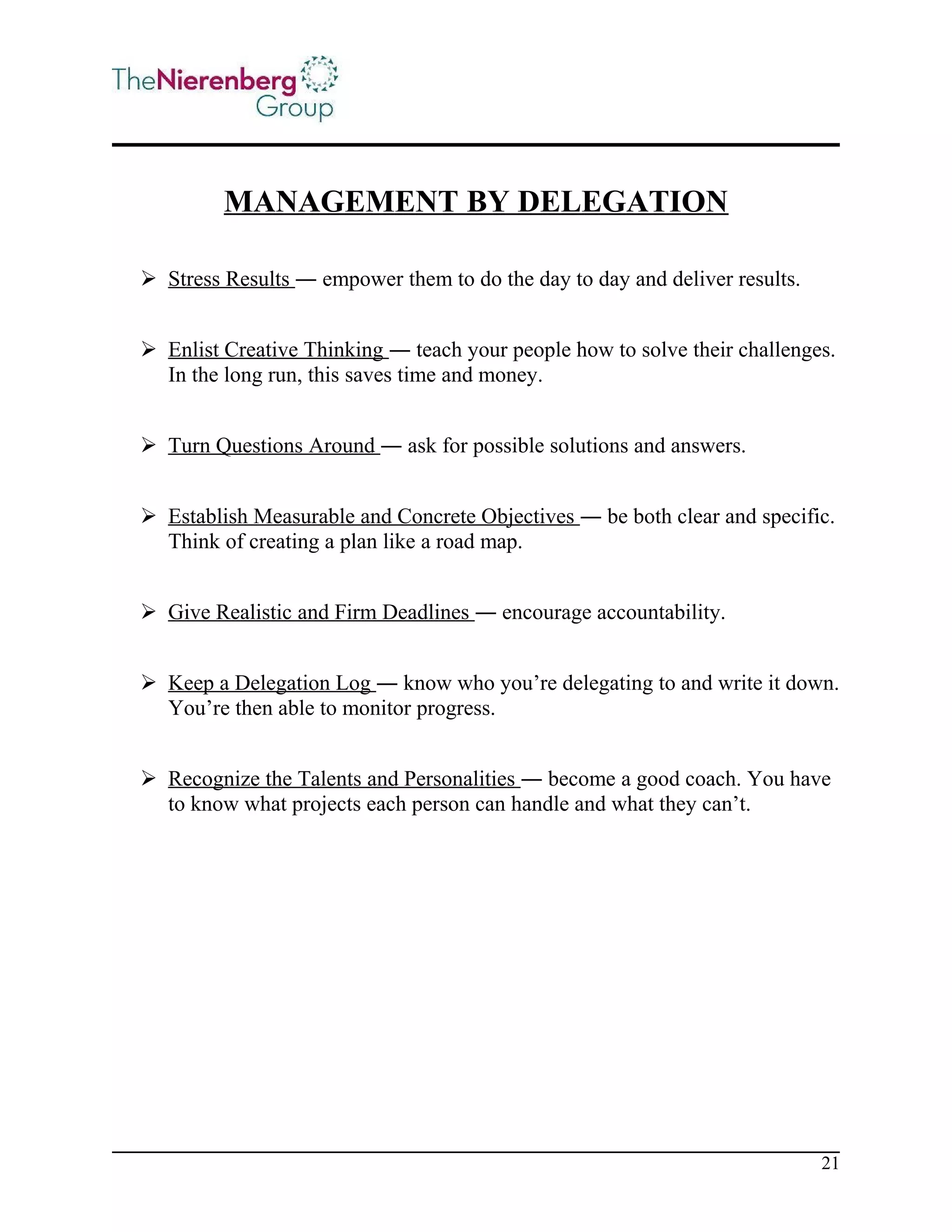MANAGEMENT BY DELEGATION
 Stress Results ― empower them to do the day to day and deliver results.
 Enlist Creative Thinking ― teach your people how to solve their challenges.
In the long run, this saves time and money.
 Turn Questions Around ― ask for possible solutions and answers.
 Establish Measurable and Concrete Objectives ― be both clear and specific.
Think of creating a plan like a road map.
 Give Realistic and Firm Deadlines ― encourage accountability.
 Keep a Delegation Log ― know who you’re delegating to and write it down.
You’re then able to monitor progress.
 Recognize the Talents and Personalities ― become a good coach. You have
to know what projects each person can handle and what they can’t.

21

 