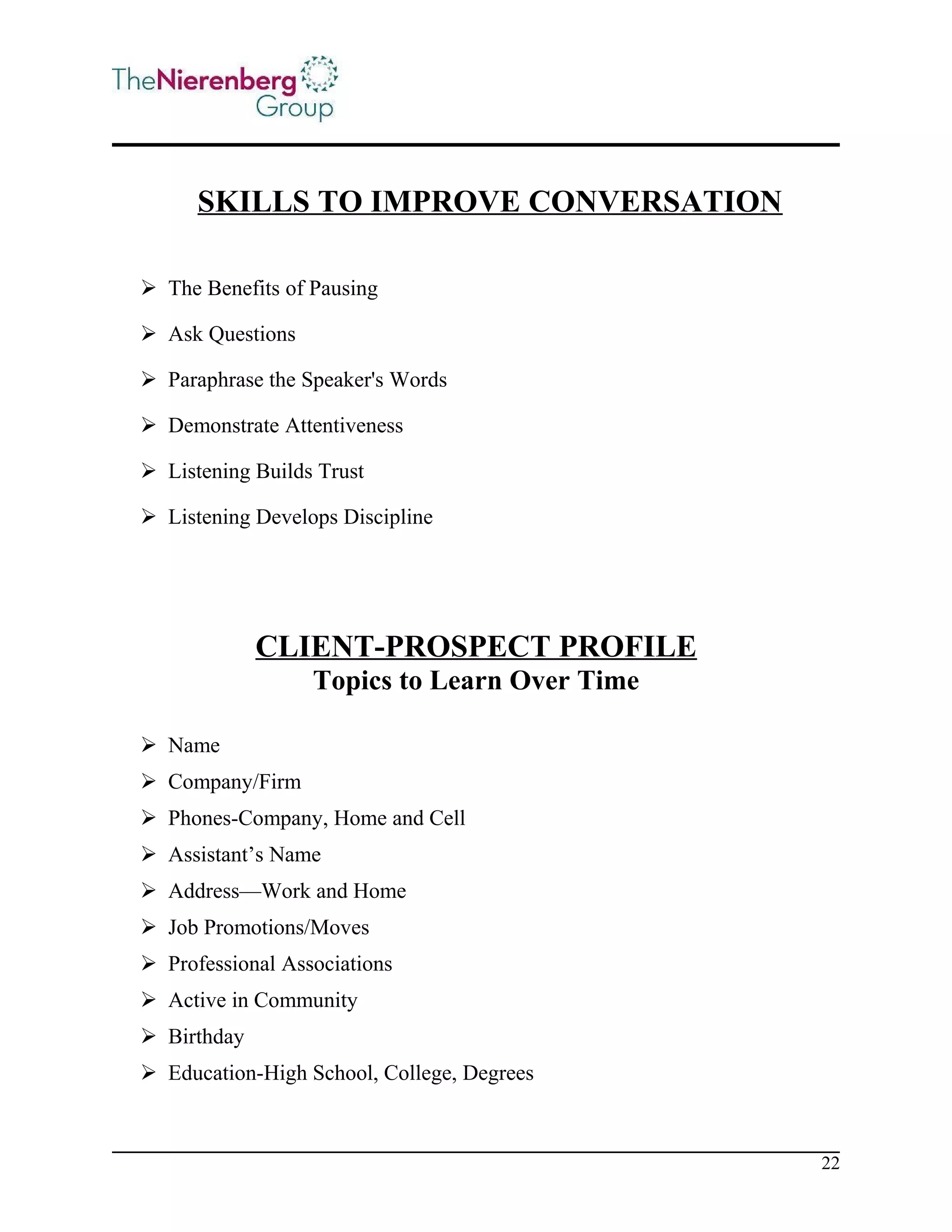 SKILLS TO IMPROVE CONVERSATION
 The Benefits of Pausing
 Ask Questions
 Paraphrase the Speaker's Words
 Demonstrate Attentiveness
 Listening Builds Trust
 Listening Develops Discipline

CLIENT-PROSPECT PROFILE
Topics to Learn Over Time
 Name
 Company/Firm
 Phones-Company, Home and Cell
 Assistant’s Name
 Address—Work and Home
 Job Promotions/Moves
 Professional Associations
 Active in Community
 Birthday
 Education-High School, College, Degrees

22

 