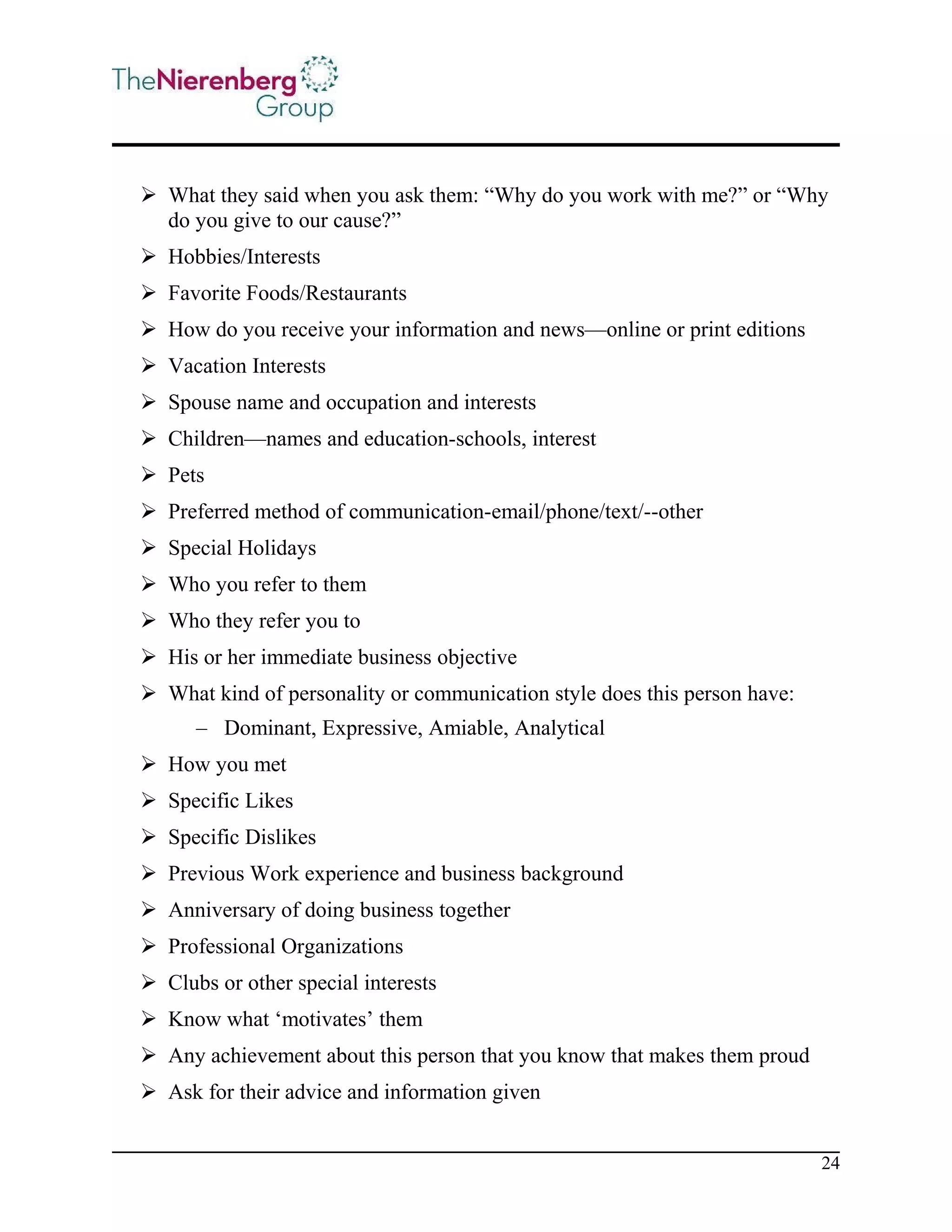  What they said when you ask them: “Why do you work with me?” or “Why
do you give to our cause?”
 Hobbies/Interests
 Favorite Foods/Restaurants
 How do you receive your information and news—online or print editions
 Vacation Interests
 Spouse name and occupation and interests
 Children—names and education-schools, interest
 Pets
 Preferred method of communication-email/phone/text/--other
 Special Holidays
 Who you refer to them
 Who they refer you to
 His or her immediate business objective
 What kind of personality or communication style does this person have:
– Dominant, Expressive, Amiable, Analytical
 How you met
 Specific Likes
 Specific Dislikes
 Previous Work experience and business background
 Anniversary of doing business together
 Professional Organizations
 Clubs or other special interests
 Know what ‘motivates’ them
 Any achievement about this person that you know that makes them proud
 Ask for their advice and information given
24

 