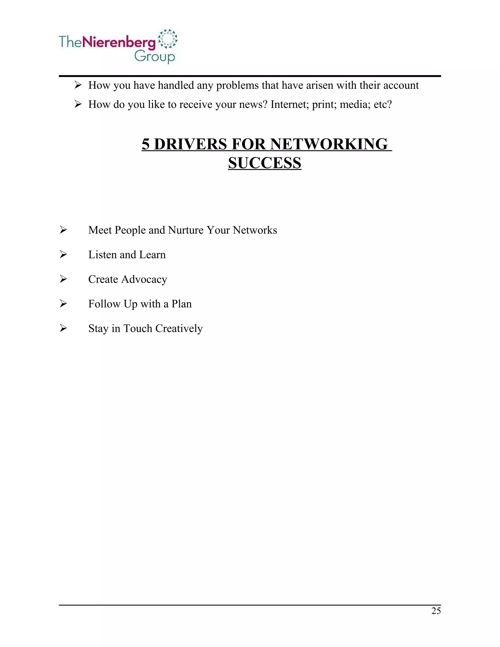  How you have handled any problems that have arisen with their account
 How do you like to receive your news? Internet; print; media; etc?

5 DRIVERS FOR NETWORKING
SUCCESS



Meet People and Nurture Your Networks



Listen and Learn



Create Advocacy



Follow Up with a Plan



Stay in Touch Creatively

25

 