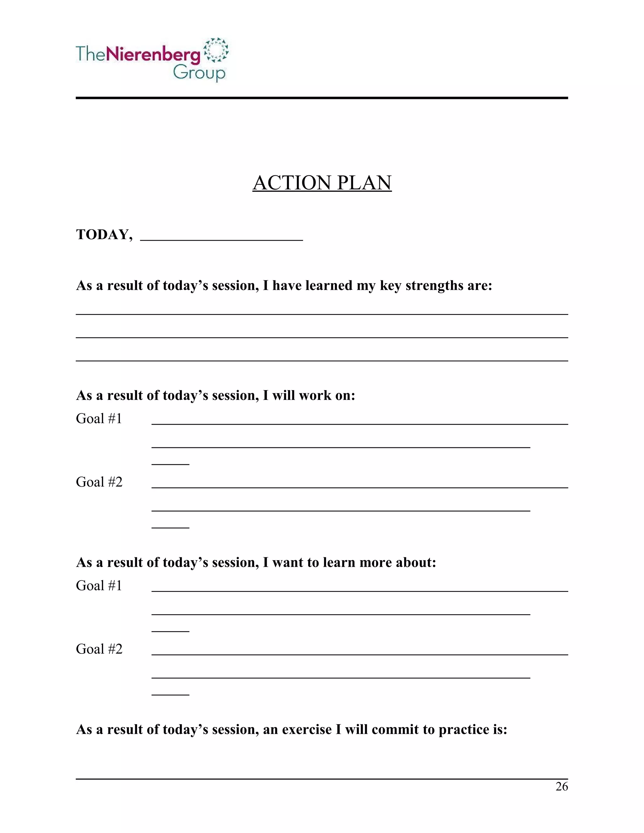 ACTION PLAN
TODAY,
As a result of today’s session, I have learned my key strengths are:

As a result of today’s session, I will work on:
Goal #1

Goal #2

As a result of today’s session, I want to learn more about:
Goal #1

Goal #2

As a result of today’s session, an exercise I will commit to practice is:

26

 