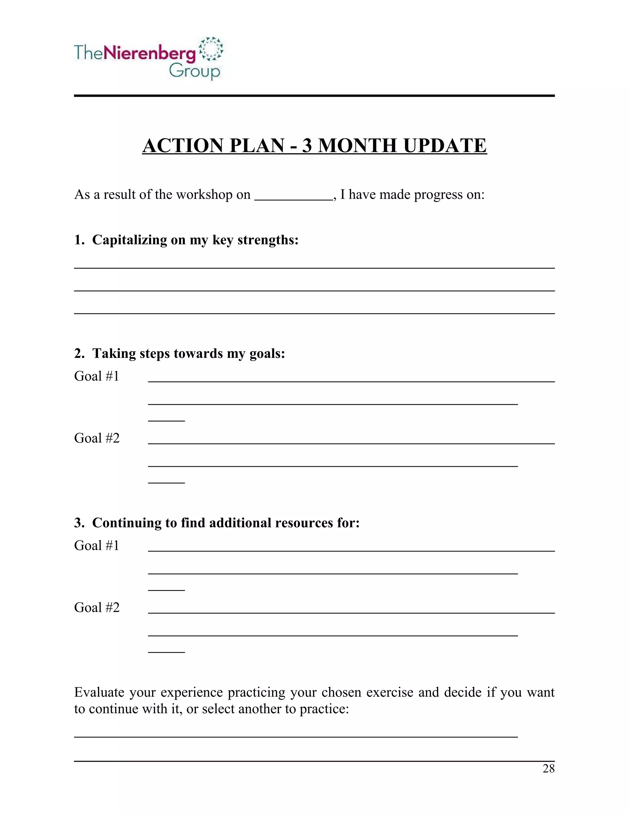 ACTION PLAN - 3 MONTH UPDATE
As a result of the workshop on

, I have made progress on:

1. Capitalizing on my key strengths:

2. Taking steps towards my goals:
Goal #1

Goal #2

3. Continuing to find additional resources for:
Goal #1

Goal #2

Evaluate your experience practicing your chosen exercise and decide if you want
to continue with it, or select another to practice:

28

 