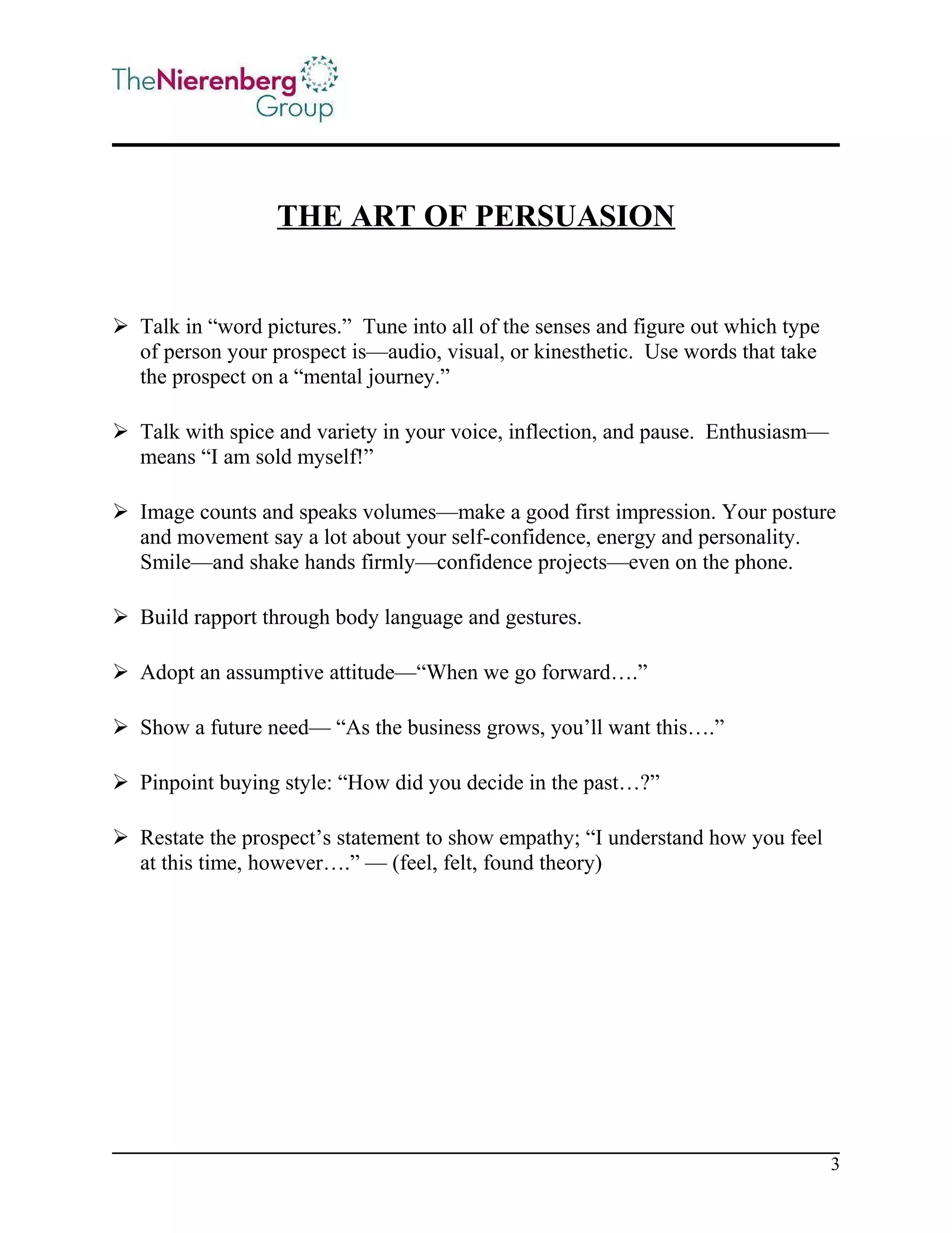 THE ART OF PERSUASION

 Talk in “word pictures.” Tune into all of the senses and figure out which type
of person your prospect is—audio, visual, or kinesthetic. Use words that take
the prospect on a “mental journey.”
 Talk with spice and variety in your voice, inflection, and pause. Enthusiasm—
means “I am sold myself!”
 Image counts and speaks volumes—make a good first impression. Your posture
and movement say a lot about your self-confidence, energy and personality.
Smile—and shake hands firmly—confidence projects—even on the phone.
 Build rapport through body language and gestures.
 Adopt an assumptive attitude—“When we go forward….”
 Show a future need— “As the business grows, you’ll want this….”
 Pinpoint buying style: “How did you decide in the past…?”
 Restate the prospect’s statement to show empathy; “I understand how you feel
at this time, however….” — (feel, felt, found theory)

3

 