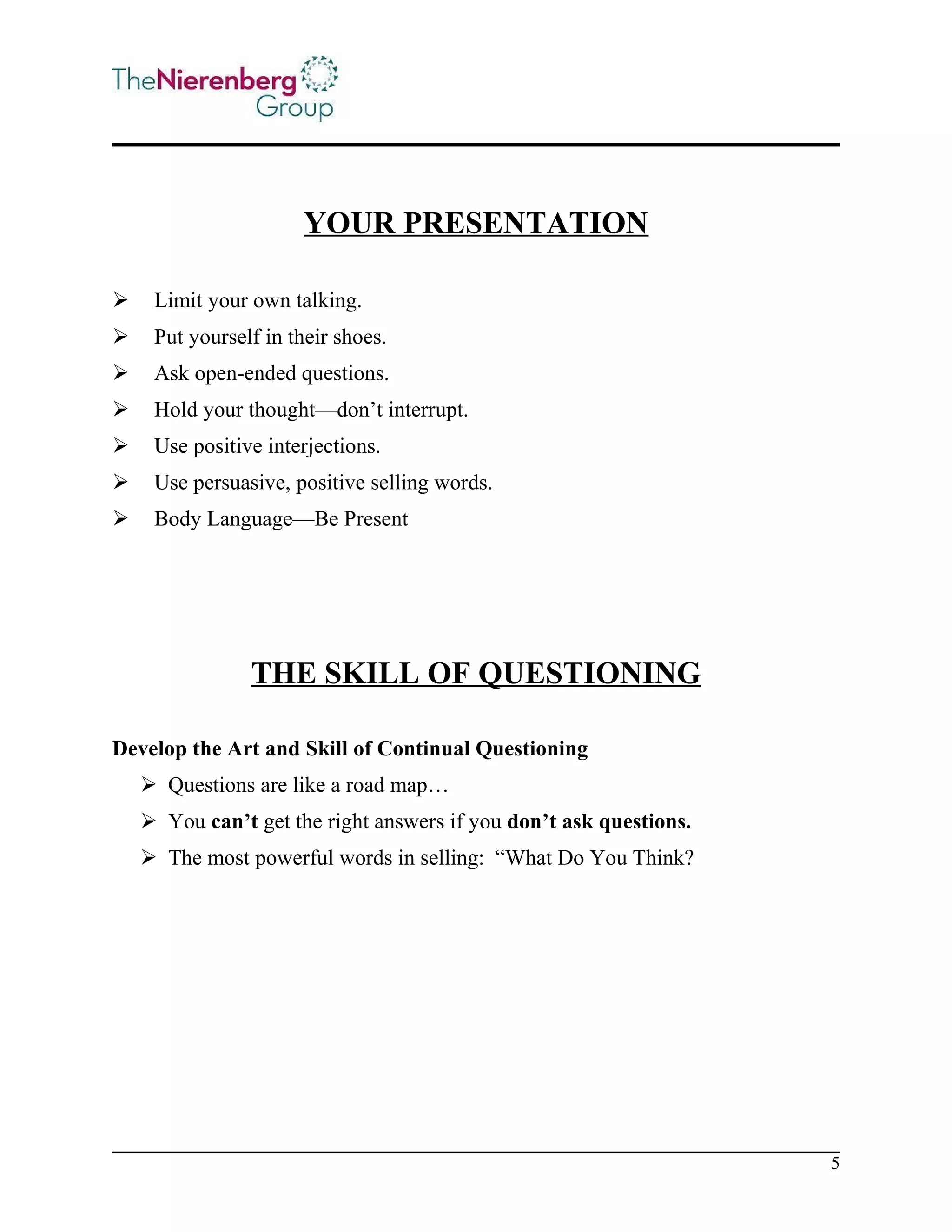 YOUR PRESENTATION


Limit your own talking.



Put yourself in their shoes.



Ask open-ended questions.



Hold your thought—don’t interrupt.



Use positive interjections.



Use persuasive, positive selling words.



Body Language—Be Present

THE SKILL OF QUESTIONING
Develop the Art and Skill of Continual Questioning
 Questions are like a road map…
 You can’t get the right answers if you don’t ask questions.
 The most powerful words in selling: “What Do You Think?

5

 