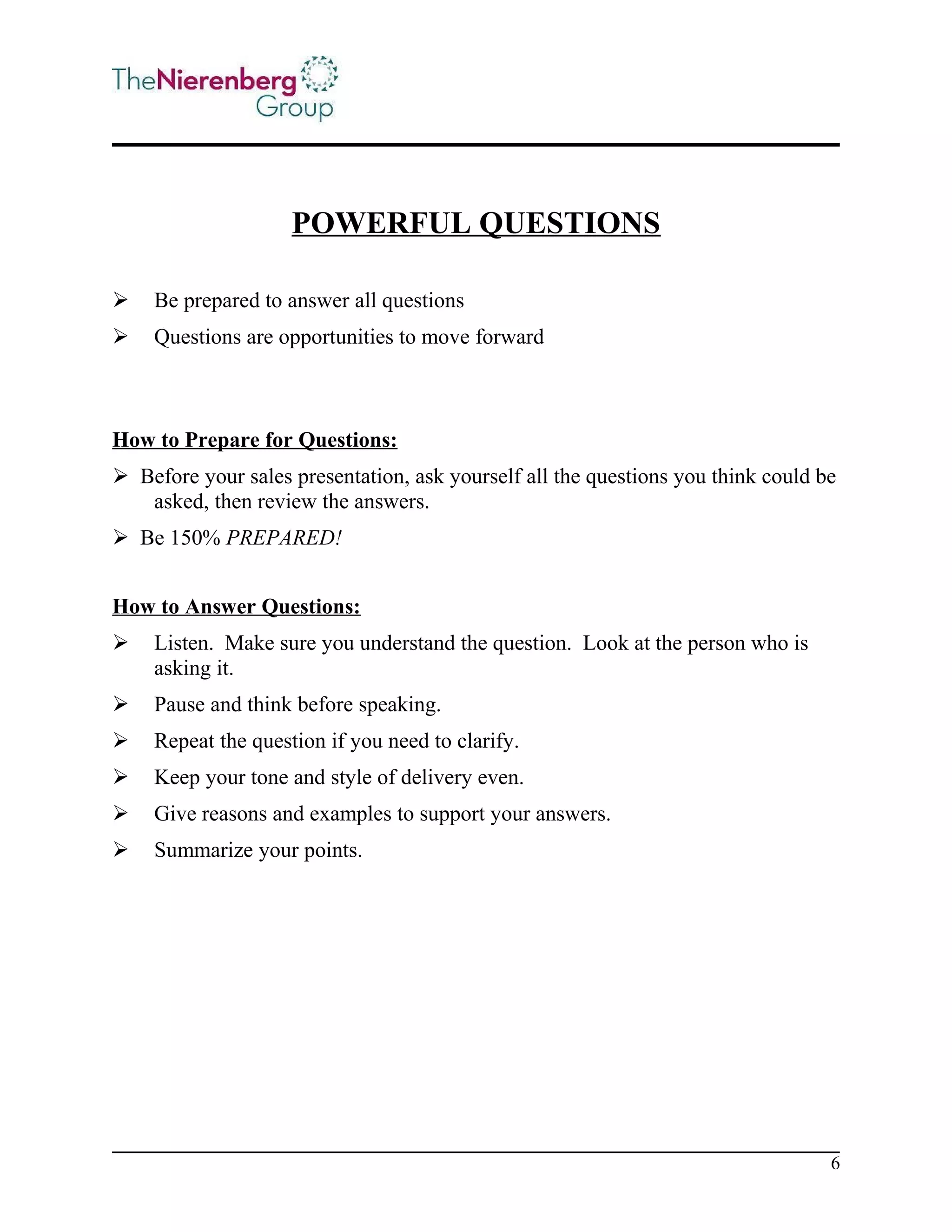 POWERFUL QUESTIONS


Be prepared to answer all questions



Questions are opportunities to move forward

How to Prepare for Questions:
 Before your sales presentation, ask yourself all the questions you think could be
asked, then review the answers.
 Be 150% PREPARED!
How to Answer Questions:


Listen. Make sure you understand the question. Look at the person who is
asking it.



Pause and think before speaking.



Repeat the question if you need to clarify.



Keep your tone and style of delivery even.



Give reasons and examples to support your answers.



Summarize your points.

6

 