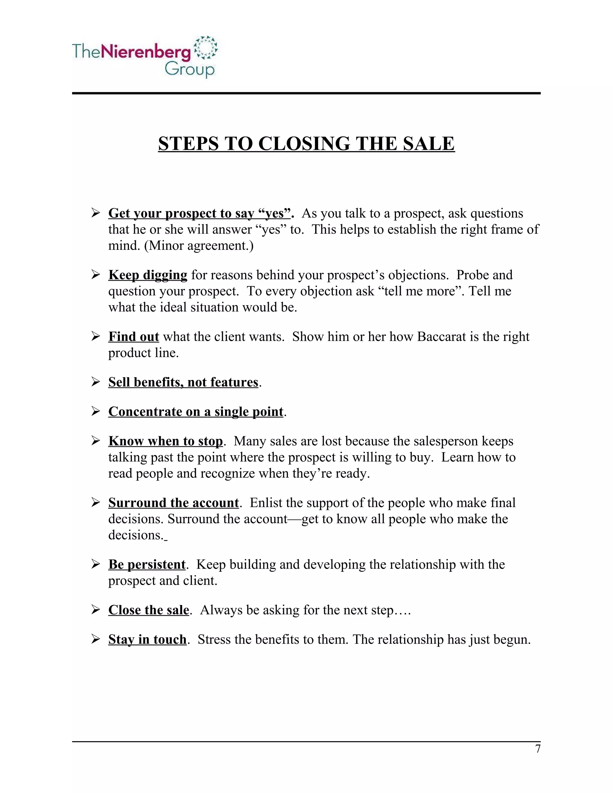 STEPS TO CLOSING THE SALE

 Get your prospect to say “yes”. As you talk to a prospect, ask questions
that he or she will answer “yes” to. This helps to establish the right frame of
mind. (Minor agreement.)
 Keep digging for reasons behind your prospect’s objections. Probe and
question your prospect. To every objection ask “tell me more”. Tell me
what the ideal situation would be.
 Find out what the client wants. Show him or her how Baccarat is the right
product line.
 Sell benefits, not features.
 Concentrate on a single point.
 Know when to stop. Many sales are lost because the salesperson keeps
talking past the point where the prospect is willing to buy. Learn how to
read people and recognize when they’re ready.
 Surround the account. Enlist the support of the people who make final
decisions. Surround the account—get to know all people who make the
decisions.
 Be persistent. Keep building and developing the relationship with the
prospect and client.
 Close the sale. Always be asking for the next step….
 Stay in touch. Stress the benefits to them. The relationship has just begun.

7

 