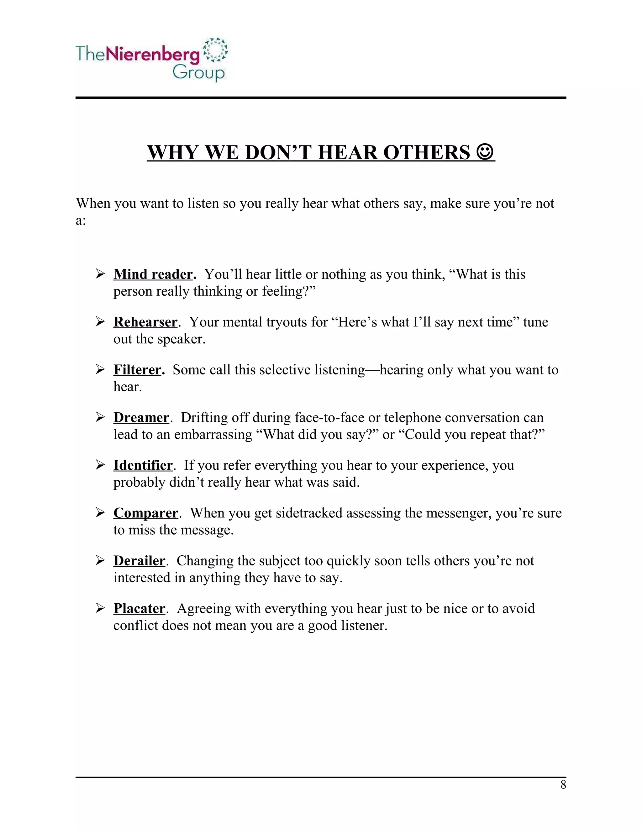 WHY WE DON’T HEAR OTHERS 
When you want to listen so you really hear what others say, make sure you’re not
a:

 Mind reader. You’ll hear little or nothing as you think, “What is this
person really thinking or feeling?”
 Rehearser. Your mental tryouts for “Here’s what I’ll say next time” tune
out the speaker.
 Filterer. Some call this selective listening—hearing only what you want to
hear.
 Dreamer. Drifting off during face-to-face or telephone conversation can
lead to an embarrassing “What did you say?” or “Could you repeat that?”
 Identifier. If you refer everything you hear to your experience, you
probably didn’t really hear what was said.
 Comparer. When you get sidetracked assessing the messenger, you’re sure
to miss the message.
 Derailer. Changing the subject too quickly soon tells others you’re not
interested in anything they have to say.
 Placater. Agreeing with everything you hear just to be nice or to avoid
conflict does not mean you are a good listener.

8

 