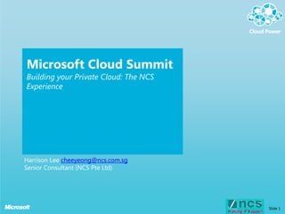 Microsoft Cloud Summit
Building your Private Cloud: The NCS
Experience




Harrison Lee cheeyeong@ncs.com.sg
Senior Consultant (NCS Pte Ltd)




                                       Slide 1
 