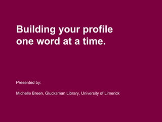 Building your profile
one word at a time.
Presented by:
Michelle Breen, Glucksman Library, University of Limerick
 