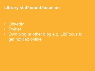 • LinkedIn
• Twitter
• Own blog or other blog e.g. LibFocus to
get noticed online
Library staff could focus on
 