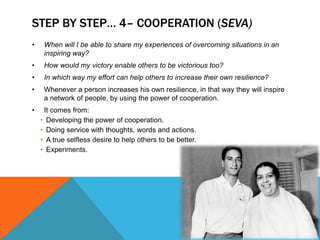 STEP BY STEP… 4– COOPERATION (SEVA)
• When will I be able to share my experiences of overcoming situations in an
inspiring way?
• How would my victory enable others to be victorious too?
• In which way my effort can help others to increase their own resilience?
• Whenever a person increases his own resilience, in that way they will inspire
a network of people, by using the power of cooperation.
• It comes from:
• Developing the power of cooperation.
• Doing service with thoughts, words and actions.
• A true selfless desire to help others to be better.
• Experiments.
 