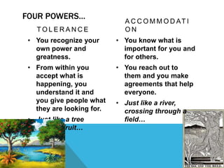 FOUR POWERS…
T O L E R A N C E
• You recognize your
own power and
greatness.
• From within you
accept what is
happening, you
understand it and
you give people what
they are looking for.
• Just like a tree
bearing fruit…
A C C O M M O D AT I
O N
• You know what is
important for you and
for others.
• You reach out to
them and you make
agreements that help
everyone.
• Just like a river,
crossing through a
field…
 
