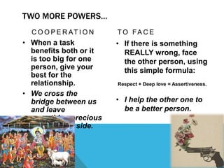 TWO MORE POWERS…
C O O P E R AT I O N
• When a task
benefits both or it
is too big for one
person, give your
best for the
relationship.
• We cross the
bridge between us
and leave
something precious
on the other side.
T O FA C E
• If there is something
REALLY wrong, face
the other person, using
this simple formula:
Respect + Deep love = Assertiveness.
• I help the other one to
be a better person.
 
