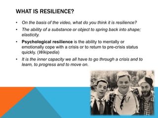 WHAT IS RESILIENCE?
• On the basis of the video, what do you think it is resilience?
• The ability of a substance or object to spring back into shape;
elasticity.
• Psychological resilience is the ability to mentally or
emotionally cope with a crisis or to return to pre-crisis status
quickly. (Wikipedia)
• It is the inner capacity we all have to go through a crisis and to
learn, to progress and to move on.
 