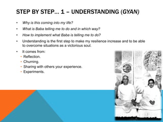 STEP BY STEP… 1 – UNDERSTANDING (GYAN)
• Why is this coming into my life?
• What is Baba telling me to do and in which way?
• How to implement what Baba is telling me to do?
• Understanding is the first step to make my resilience increase and to be able
to overcome situations as a victorious soul.
• It comes from:
• Reflection.
• Churning.
• Sharing with others your experience.
• Experiments.
 