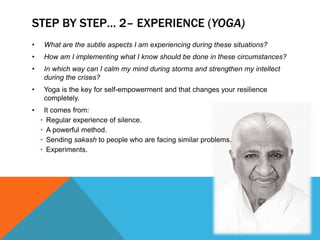 STEP BY STEP… 2– EXPERIENCE (YOGA)
• What are the subtle aspects I am experiencing during these situations?
• How am I implementing what I know should be done in these circumstances?
• In which way can I calm my mind during storms and strengthen my intellect
during the crises?
• Yoga is the key for self-empowerment and that changes your resilience
completely.
• It comes from:
• Regular experience of silence.
• A powerful method.
• Sending sakash to people who are facing similar problems.
• Experiments.
 