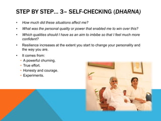STEP BY STEP… 3– SELF-CHECKING (DHARNA)
• How much did these situations affect me?
• What was the personal quality or power that enabled me to win over this?
• Which qualities should I have as an aim to imbibe so that I feel much more
confident?
• Resilience increases at the extent you start to change your personality and
the way you are.
• It comes from:
• A powerful churning.
• True effort.
• Honesty and courage.
• Experiments.
 
