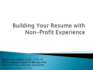 Building Your Resume with Non-Profit Experience Opportunity Seekers Event – 3.22.10 Morris Graduate School of Management Deborah B. Ford, Business Consultant © Copyrighted by Deborah B. Ford, 2010 1 