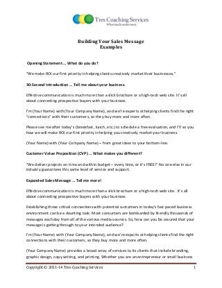 Copyright © 2011-14 Tres Coaching Services 1 
Building Your Sales Message 
Examples 
Opening Statement … What do you do? 
“We make ROI our first priority in helping clients creatively market their businesses.” 
30-Second Introduction … Tell me about your business. 
Effective communication is much more than a slick brochure or a high-tech web site. It’s all about connecting prospective buyers with your business. 
I’m (Your Name) with (Your Company Name), and we’re experts at helping clients find the right “connections” with their customers, so they buy more and more often. 
Please see me after today’s (breakfast, lunch, etc.) to schedule a free evaluation, and I’ll so you how we will make ROI our first priority in helping you creatively market your business. 
(Your Name) with (Your Company Name) – from great ideas to your bottom-line. 
Customer Value Proposition (CVP) … What makes you different? 
“We deliver projects on time and within budget – every time, or it’s FREE!” No one else in our industry guarantees this same level of service and support. 
Expanded Sales Message … Tell me more! 
Effective communication is much more than a slick brochure or a high-tech web site. It’s all about connecting prospective buyers with your business. 
Establishing those critical connections with potential customers in today’s fast paced business environment can be a daunting task. Most consumers are bombarded by literally thousands of messages each day from all of the various media sources. So, how can you be assured that your message is getting through to your intended audience? 
I’m (Your Name) with (Your Company Name), and we’re experts at helping clients find the right connections with their customers, so they buy more and more often. 
(Your Company Name) provides a broad array of services to its clients that include branding, graphic design, copy writing, and printing. Whether you are an entrepreneur or small business  
