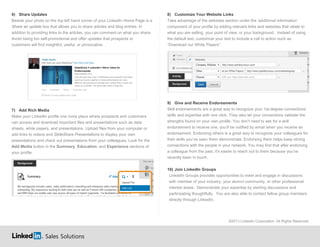 Sales Solutions
6) Share Updates
Beside your photo on the top left hand corner of your LinkedIn Home Page is a
Share an update box that allows you to share articles and blog entries. In
addition to providing links to the articles, you can comment on what you share.
Avoid being too self-promotional and offer updates that prospects or
customers will find insightful, useful, or provocative.
7) Add Rich Media
Make your LinkedIn profile one more place where prospects and customers
can access and download important files and presentations such as data
sheets, white papers, and presentations. Upload files from your computer or
add links to videos and SlideShare Presentations to display your own
presentations and check out presentations from your colleagues. Look for the
Add Media button in the Summary, Education, and Experience sections of
your profile.
8) Customize Your Website Links
Take advantage of the websites section under the ‘additional information’
component of your profile by adding relevant links and websites that relate to
what you are selling, your point of view, or your background. Instead of using
the default text, customize your text to include a call to action such as
“Download our White Papers”.
9) Give and Receive Endorsements
Skill endorsements are a great way to recognize your 1st-degree connections'
skills and expertise with one click. They also let your connections validate the
strengths found on your own profile. You don’t need to ask for a skill
endorsement to receive one, you’ll be notified by email when you receive an
endorsement. Endorsing others is a great way to recognize your colleagues for
their skills you’ve seen them demonstrate. Endorsing them helps keep strong
connections with the people in your network. You may find that after endorsing
a colleague from the past, it’s easier to reach out to them because you’ve
recently been in touch.
10) Join LinkedIn Groups
LinkedIn Groups provides opportunities to meet and engage in discussions
with member of your industry, your alumni community, or other professional
interest areas. Demonstrate your expertise by starting discussions and
participating thoughtfully. You are also able to contact fellow group members
directly through LinkedIn.
©2013 LinkedIn Corporation. All Rights Reserved.
 