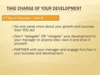 TAKE CHARGE OF YOUR DEVELOPMENT
No one cares more about your growth and success
than YOU do!
Don’t “delegate” OR “relegate” your development to
your manager or anyone else—own it and drive it
yourself.
PARTNER with your manager and engage him/her in
your success and development.
1st Key to Success: Own it!
 