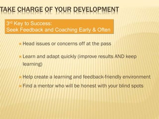  Head issues or concerns off at the pass
 Learn and adapt quickly (improve results AND keep
learning)
 Help create a learning and feedback-friendly environment
 Find a mentor who will be honest with your blind spots
TAKE CHARGE OF YOUR DEVELOPMENT
3rd Key to Success:
Seek Feedback and Coaching Early & Often
 