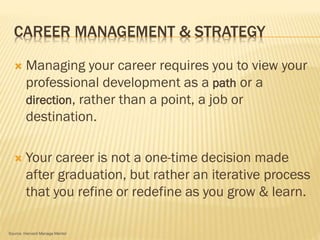 CAREER MANAGEMENT & STRATEGY
 Managing your career requires you to view your
professional development as a path or a
direction, rather than a point, a job or
destination.
 Your career is not a one-time decision made
after graduation, but rather an iterative process
that you refine or redefine as you grow & learn.
Source: Harvard Manage Mentor
 