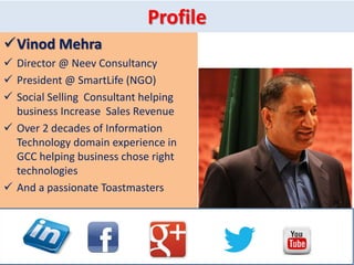 Profile
Vinod Mehra
 Director @ Neev Consultancy
 President @ SmartLife (NGO)
 Social Selling Consultant helping
business Increase Sales Revenue
 Over 2 decades of Information
Technology domain experience in
GCC helping business chose right
technologies
 And a passionate Toastmasters
 