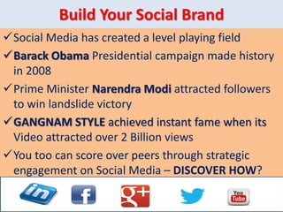 Build Your Social Brand
Social Media has created a level playing field
Barack Obama Presidential campaign made history
in 2008
Prime Minister Narendra Modi attracted followers
to win landslide victory
GANGNAM STYLE achieved instant fame when its
Video attracted over 2 Billion views
You too can score over peers through strategic
engagement on Social Media – DISCOVER HOW?
 