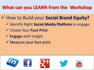 What can you LEARN from the Workshop
 How to Build your Social Brand Equity?
 Identify Right Social Media Platform to engage
 Create Your Foot Print
 Engage with Insight
 Measure your foot print
 