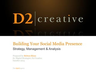 The digital agency.
Building Your Social Media Presence
Strategy, Management & Analysis
Prepared by Britton Shinn
Sr. Digital Strategist, D2 Creative
October 2013
 
