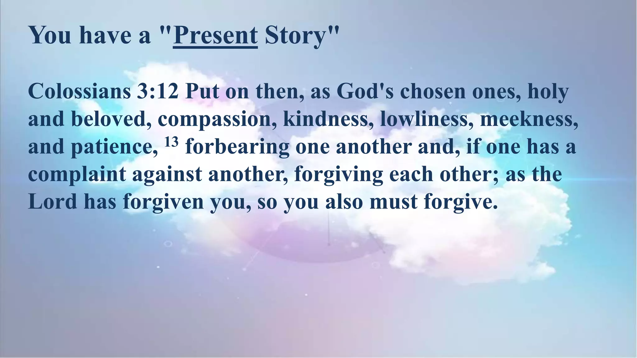Colossians 3:12 Put on then, as God's chosen ones, holy
and beloved, compassion, kindness, lowliness, meekness,
and patience, 13 forbearing one another and, if one has a
complaint against another, forgiving each other; as the
Lord has forgiven you, so you also must forgive.
You have a "Present Story"
 